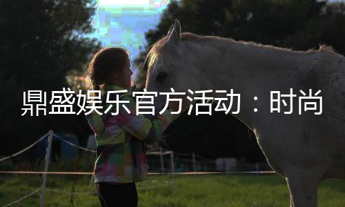 鼎盛娱乐官方活动:时尚刺激玩法