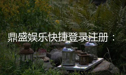 鼎盛娱乐快捷登录注册：畅享游戏乐趣