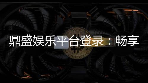 鼎盛娱乐平台登录：畅享精彩游戏时光