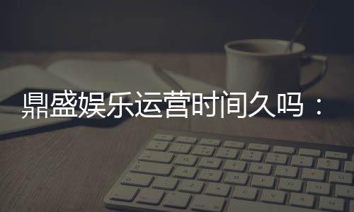 鼎盛娱乐运营时间久吗：值得信赖的老牌平台