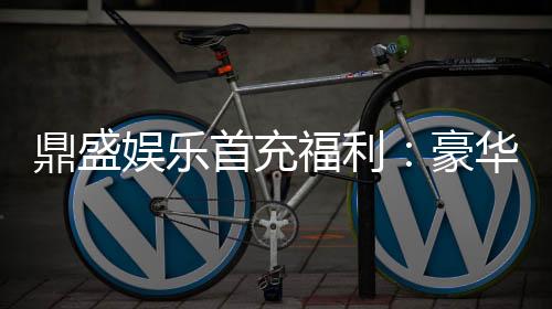 鼎盛娱乐首充福利:豪华福利等你来领取