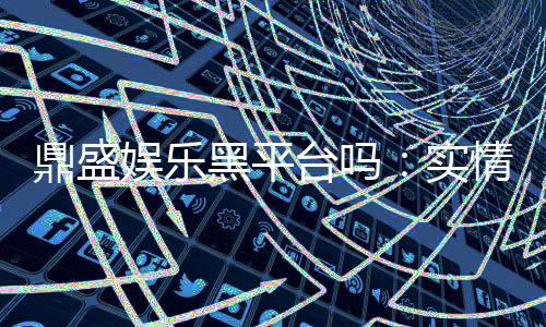 鼎盛娱乐黑平台吗：实情揭露