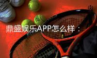 鼎盛娱乐APP怎么样：玩家真实体验分享