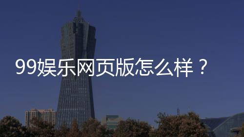 99娱乐网页版怎么样?真实玩家体验与平台优势解析