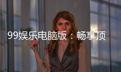 99娱乐电脑版:畅享顶级棋牌电游的完美平台体验