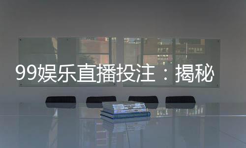 99娱乐直播投注：揭秘高胜率玩家的实战技巧与策略