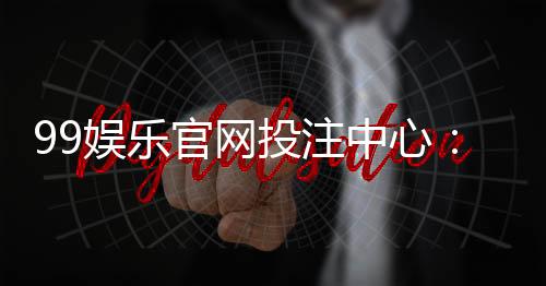 99娱乐官网投注中心:畅享安全可靠的顶级博彩体验