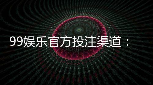 99娱乐官方投注渠道：揭秘安全可靠的一站式娱乐平台