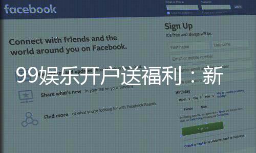 99娱乐开户送福利:新会员专享豪礼首存即送惊喜彩金