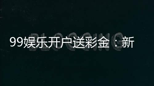 99娱乐开户送彩金：新会员专享彩金礼包及游戏攻略
