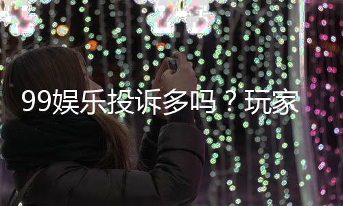 99娱乐投诉多吗？玩家真实反馈与平台解析