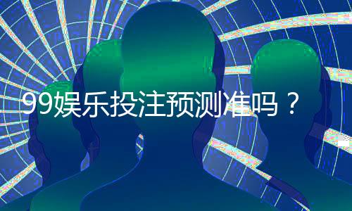 99娱乐投注预测准吗?资深玩家揭秘真实命中率与技巧