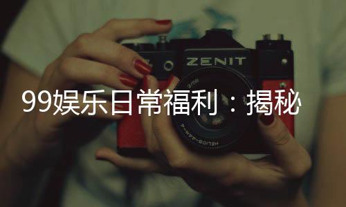 99娱乐日常福利:揭秘老玩家独享的隐藏彩蛋与福利攻略