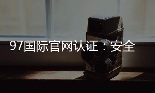 97国际官网认证：安全可靠值得信赖