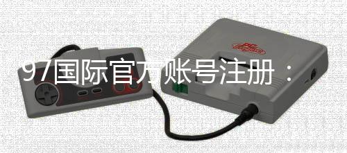 97国际官方账号注册:轻松畅玩尽享乐趣