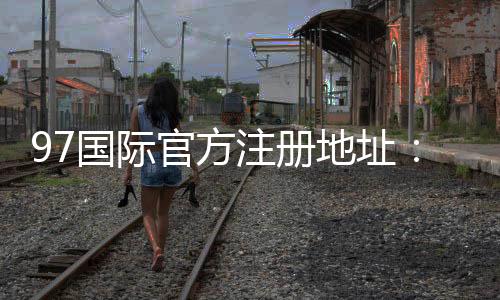 97国际官方注册地址：尽在眼前