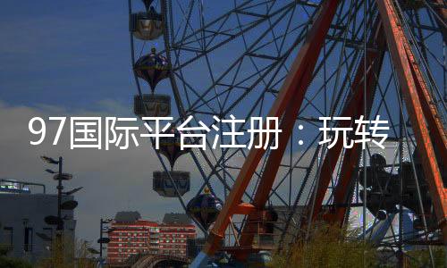 97国际平台注册：玩转娱乐投注尽在掌握