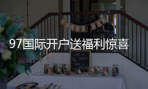 97国际开户送福利惊喜等您揭晓!