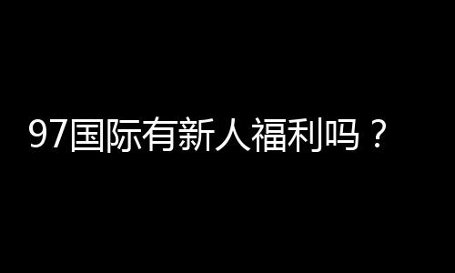97国际有新人福利吗?免费注册送大礼包!
