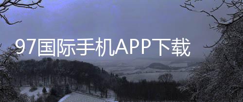 97国际手机APP下载：娱乐投注新选择
