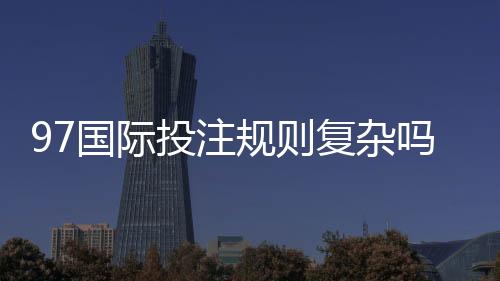 97国际投注规则复杂吗：解密投注玩家疑惑