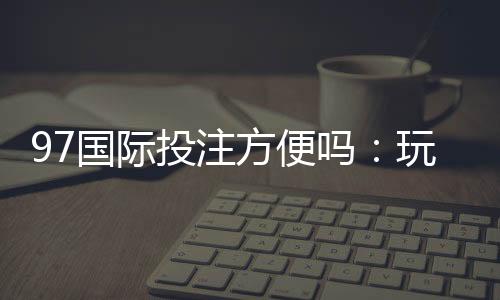 97国际投注方便吗:玩家体验详细介绍