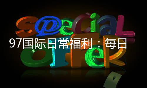 97国际日常福利:每日好礼等你来领