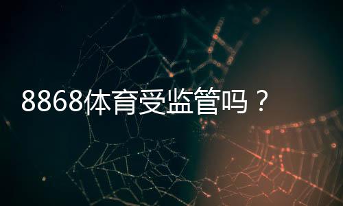 8868体育受监管吗?平台是否合法、监管机构与风险一文看懂
