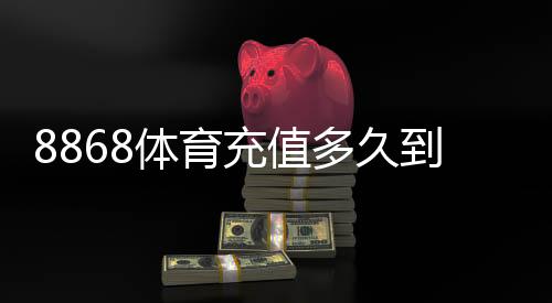 8868体育充值多久到账?官方到账时间、常见延迟原因与快速解决方法