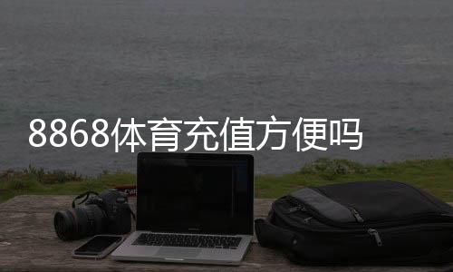 8868体育充值方便吗？充值方式、到账速度与安全性全面解析