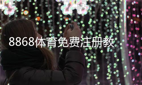 8868体育免费注册教程:新手一步步完成注册并领取优惠攻略
