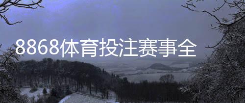 8868体育投注赛事全吗？赛事覆盖范围、热门联赛与投注攻略全面解析