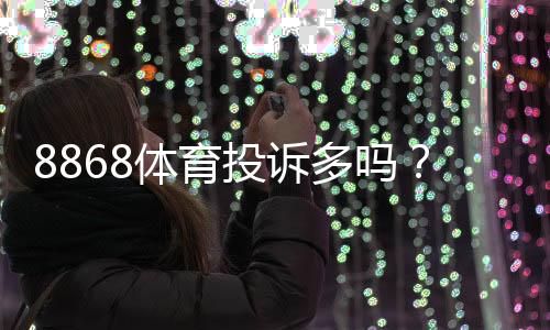 8868体育投诉多吗？真实投诉案例、常见问题与维权攻略一看就懂