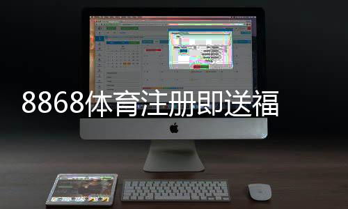 8868体育注册即送福利如何领取?新手注册步骤、优惠规则与注意事项