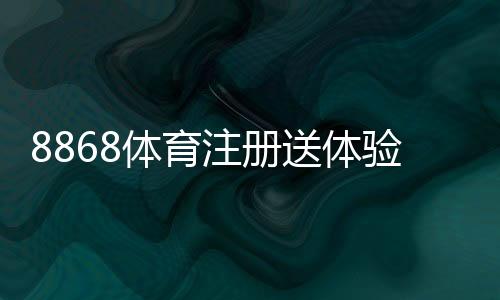 8868体育注册送体验金是真的吗？领取方法、使用规则与注意事项全面解析