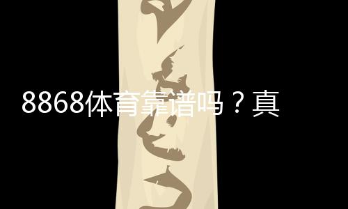 8868体育靠谱吗?真实评测:平台安全、充值提现与用户口碑全面解析