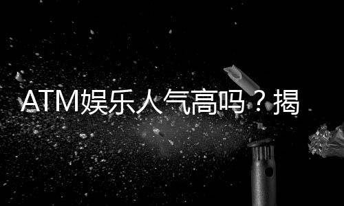 ATM娱乐人气高吗？揭秘其火爆原因与玩家真实体验