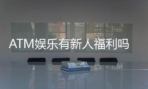 ATM娱乐有新人福利吗?揭秘新手专属优惠及领取攻略