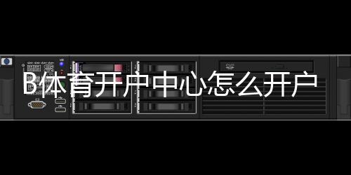 B体育开户中心怎么开户？新手注册流程、优惠与安全风险详解
