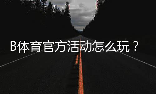 B体育官方活动怎么玩?最新优惠、参与攻略与注意事项