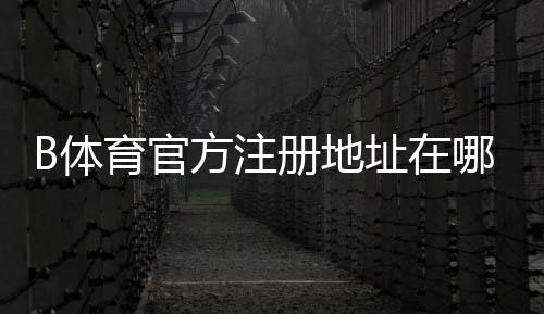 B体育官方注册地址在哪里？官网注册入口、详细流程与安全验证指南