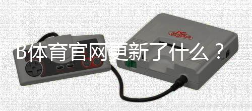 B体育官网更新了什么？最新版本功能、下载安装与常见问题全攻略