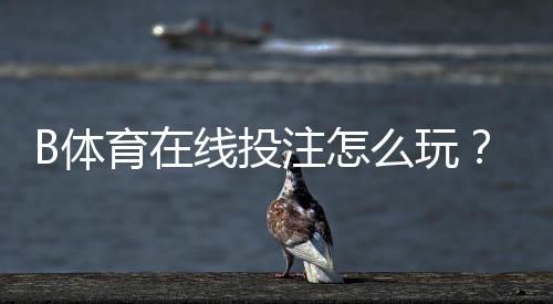 B体育在线投注怎么玩?新手入门规则、盘口解析与投注技巧全面教学