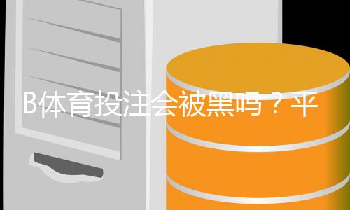 B体育投注会被黑吗?平台安全性评估、风险识别与防护攻略