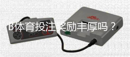 B体育投注奖励丰厚吗？优惠真相、领取攻略与常见陷阱详解