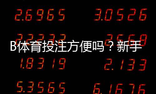 B体育投注方便吗？新手体验、操作流程与安全性全面评测