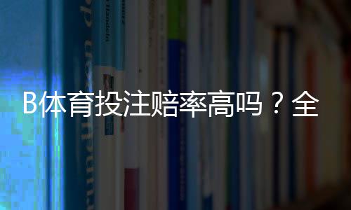 B体育投注赔率高吗?全面解析赔率高低、平台比较与投注建议