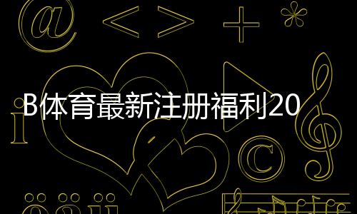 B体育最新注册福利2026:新用户领取流程、优惠类型与注意事项全解析