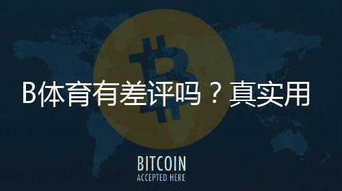 B体育有差评吗？真实用户口碑、差评原因与使用建议全解析