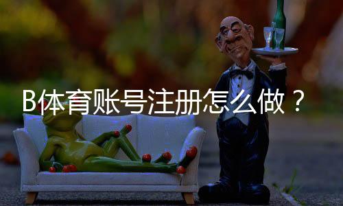 B体育账号注册怎么做?新手注册流程、实名认证与常见问题全面解析